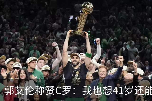 郭艾伦称赞C罗：我也想41岁还能打球让大家评判 挨骂也很幸福